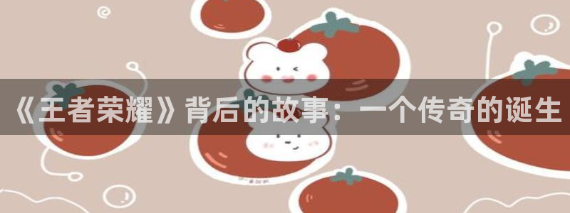 新宝GG官网注册平台是什么意思：《王者荣耀》背后的故事：一个传奇的诞生